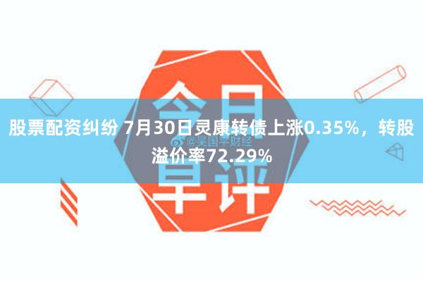 股票配资纠纷 7月30日灵康转债上涨0.35%,转股溢价率72.29%