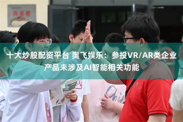 十大炒股配资平台 奥飞娱乐:参投VR/AR类企业产品未涉及AI智能相关功能