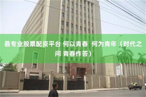 最专业股票配资平台 何以青春  何为青年（时代之问 青春作答）