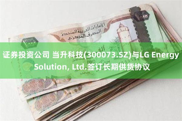 证券投资公司 当升科技(300073.SZ)与LG Energy Solution, Ltd.签订长期供货协议