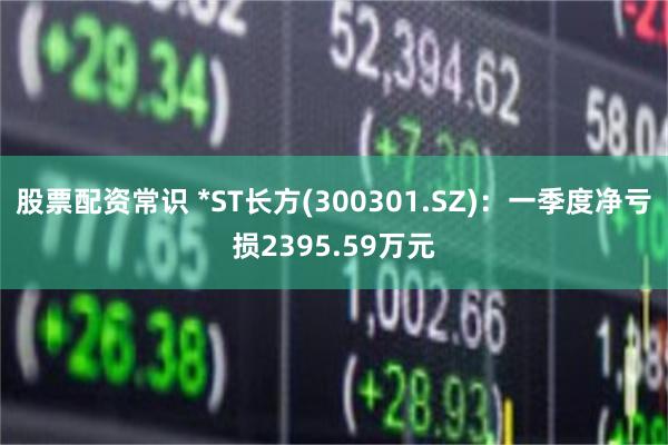 股票配资常识 *ST长方(300301.SZ):一季度净亏损2395.59万元