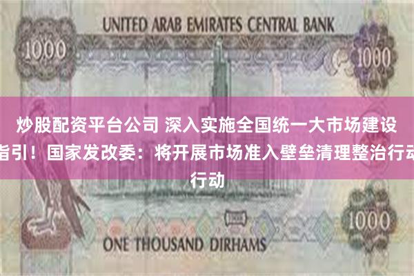 炒股配资平台公司 深入实施全国统一大市场建设指引！国家发改委：将开展市场准入壁垒清理整治行动