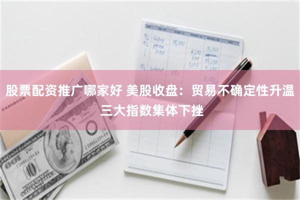 股票配资推广哪家好 美股收盘：贸易不确定性升温 三大指数集体下挫