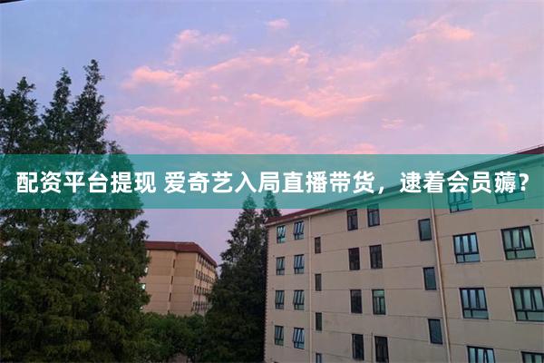 配资平台提现 爱奇艺入局直播带货，逮着会员薅？