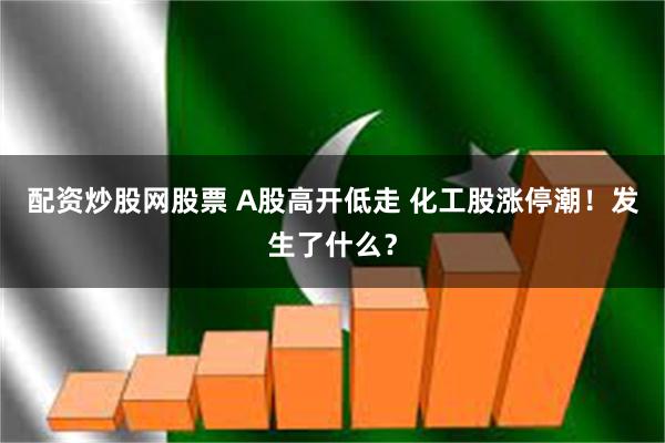 配资炒股网股票 A股高开低走 化工股涨停潮！发生了什么？