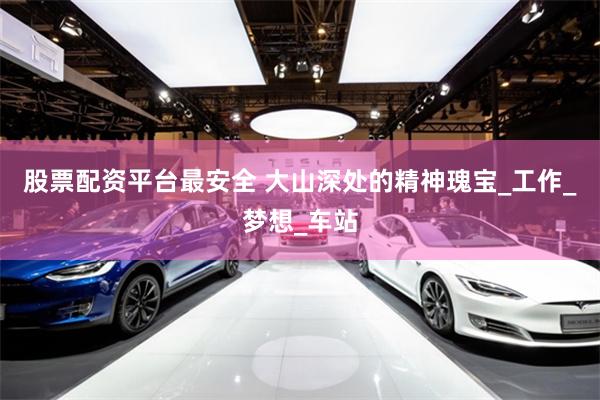 股票配资平台最安全 大山深处的精神瑰宝_工作_梦想_车站