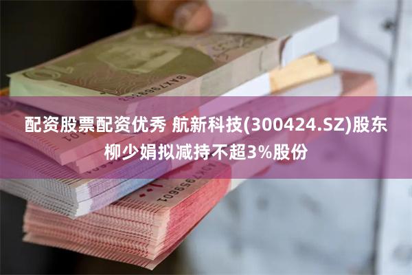配资股票配资优秀 航新科技(300424.SZ)股东柳少娟拟减持不超3%股份
