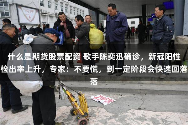 什么是期货股票配资 歌手陈奕迅确诊，新冠阳性检出率上升，专家：不要慌，到一定阶段会快速回落