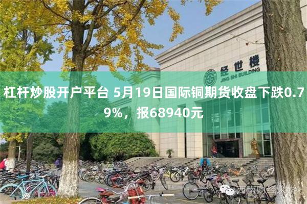 杠杆炒股开户平台 5月19日国际铜期货收盘下跌0.79%,报68940元