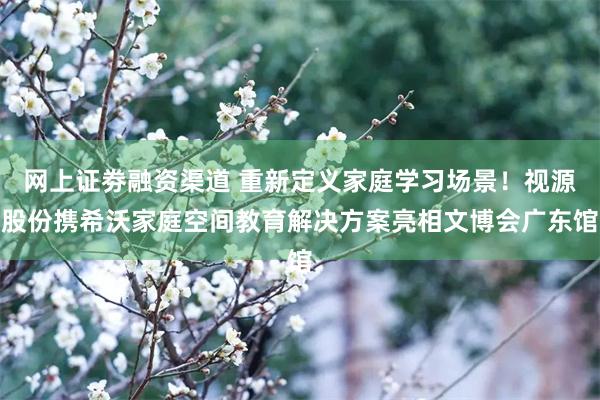 网上证劵融资渠道 重新定义家庭学习场景！视源股份携希沃家庭空间教育解决方案亮相文博会广东馆