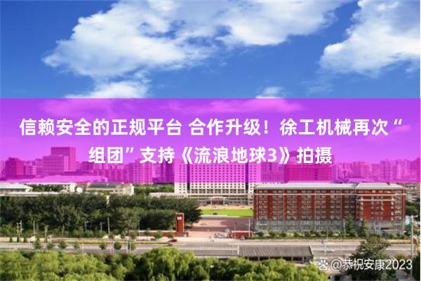 信赖安全的正规平台 合作升级！徐工机械再次“组团”支持《流浪地球3》拍摄