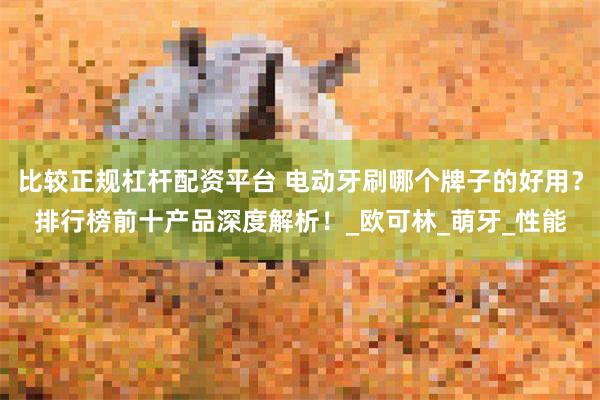 比较正规杠杆配资平台 电动牙刷哪个牌子的好用？排行榜前十产品深度解析！_欧可林_萌牙_性能