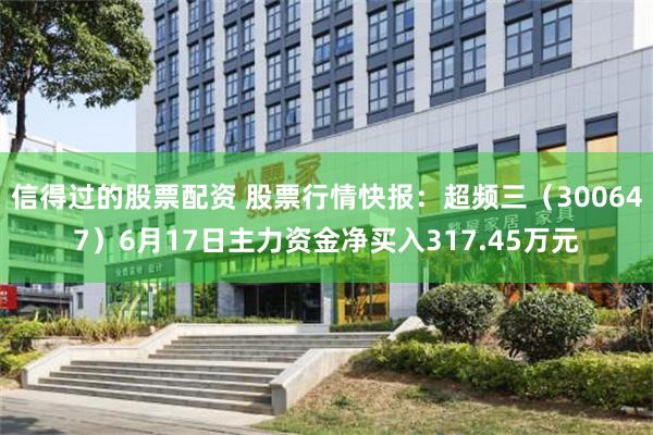 信得过的股票配资 股票行情快报：超频三（300647）6月17日主力资金净买入317.45万元