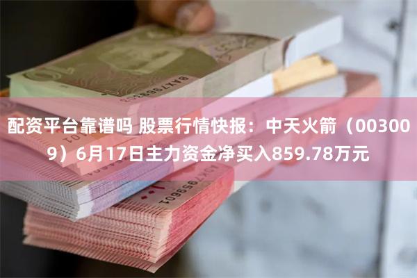 配资平台靠谱吗 股票行情快报：中天火箭（003009）6月17日主力资金净买入859.78万元
