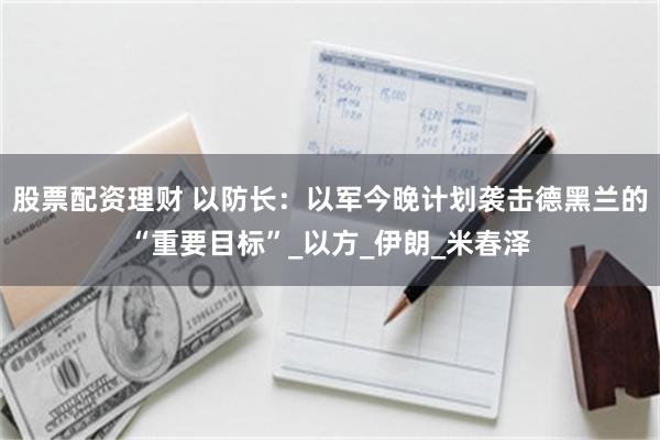 股票配资理财 以防长：以军今晚计划袭击德黑兰的“重要目标”_以方_伊朗_米春泽