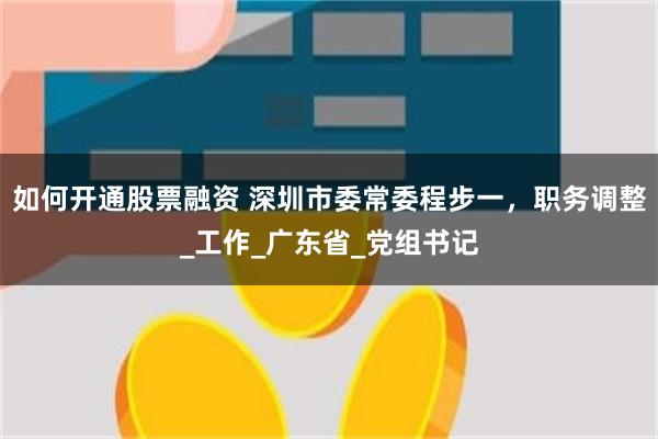 如何开通股票融资 深圳市委常委程步一,职务调整_工作_广东省_党组书记