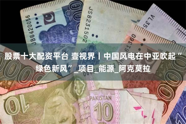 股票十大配资平台 壹视界丨中国风电在中亚吹起“绿色新风”_项目_能源_阿克莫拉
