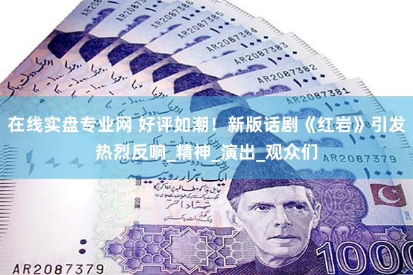 在线实盘专业网 好评如潮！新版话剧《红岩》引发热烈反响_精神_演出_观众们