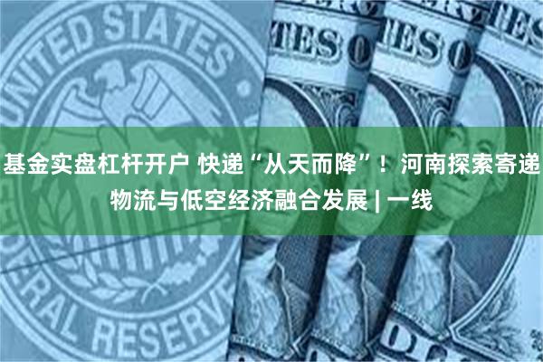 基金实盘杠杆开户 快递“从天而降”！河南探索寄递物流与低空经济融合发展 | 一线