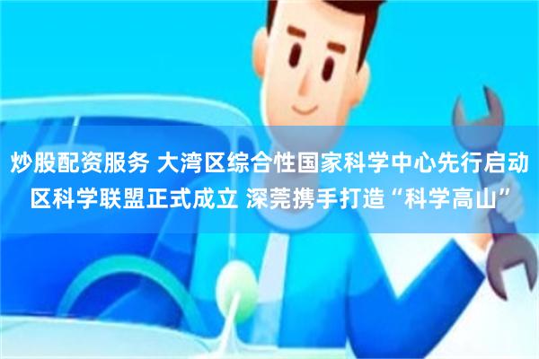 炒股配资服务 大湾区综合性国家科学中心先行启动区科学联盟正式成立 深莞携手打造“科学高山”