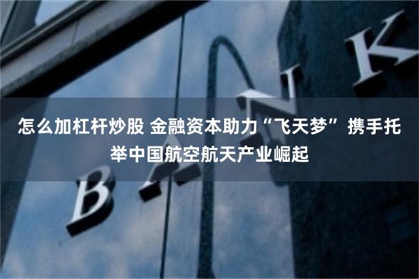 怎么加杠杆炒股 金融资本助力“飞天梦” 携手托举中国航空航天产业崛起
