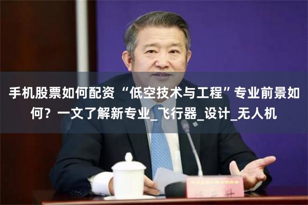 手机股票如何配资 “低空技术与工程”专业前景如何？一文了解新专业_飞行器_设计_无人机