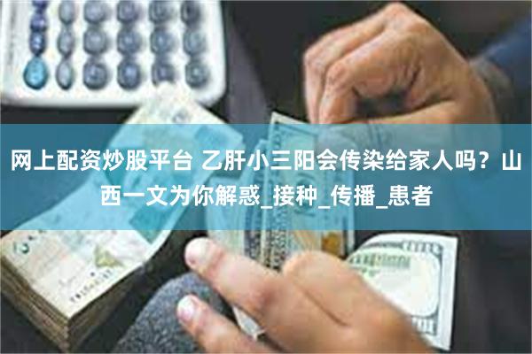 网上配资炒股平台 乙肝小三阳会传染给家人吗？山西一文为你解惑_接种_传播_患者